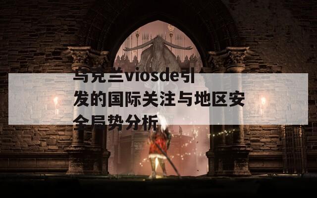 烏克蘭viosde引發(fā)的國際關(guān)注與地區(qū)安全局勢分析