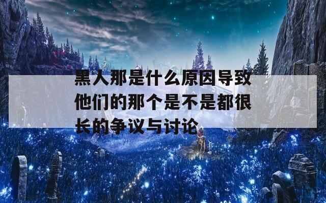 黑人那是什么原因?qū)е滤麄兊哪莻€(gè)是不是都很長(zhǎng)的爭(zhēng)議與討論