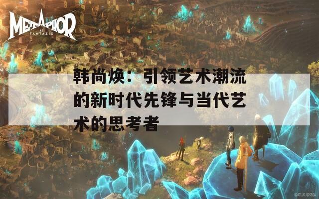 韓尚煥：引領藝術潮流的新時代先鋒與當代藝術的思考者