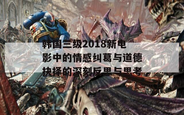 韓國三級2018新電影中的情感糾葛與道德抉擇的深刻反思與思考