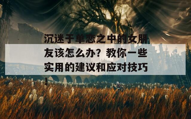 沉迷于單戀之中的女朋友該怎么辦？教你一些實用的建議和應對技巧！